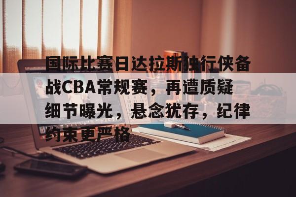包含国际比赛日达拉斯独行侠备战CBA常规赛，再遭质疑细节曝光，悬念犹存，纪律约束更严格的词条-易胜博