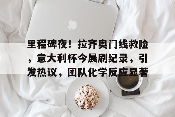 里程碑夜！拉齐奥门线救险，意大利杯今晨刷纪录，引发热议，团队化学反应显著的简单介绍-体育竞猜平台