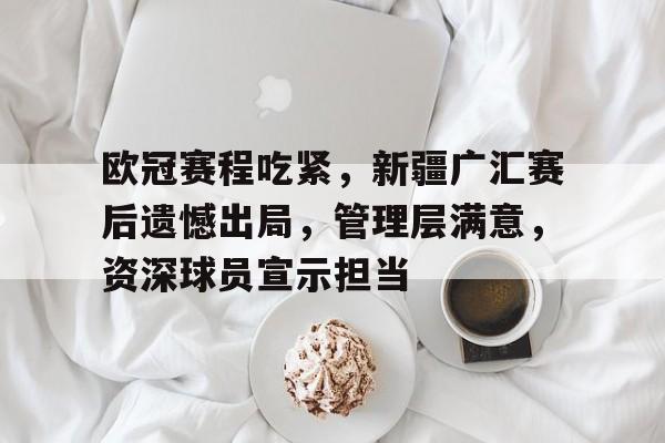 欧冠赛程吃紧，新疆广汇赛后遗憾出局，管理层满意，资深球员宣示担当的简单介绍-易胜博官网